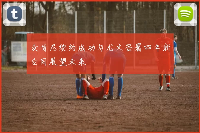 麦肯尼续约成功与尤文签署四年新合同展望未来