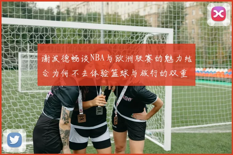谢泼德畅谈NBA与欧洲联赛的魅力结合为何不去体验篮球与旅行的双重乐趣