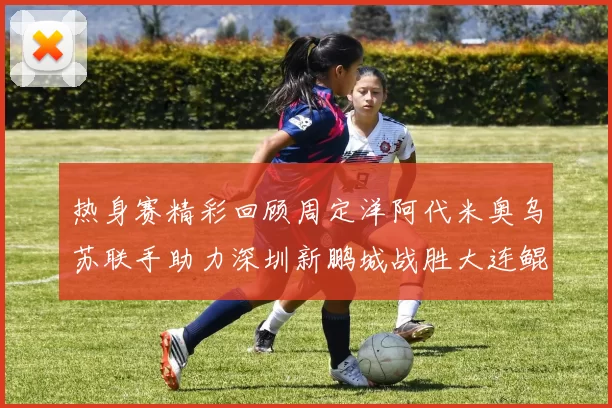 热身赛精彩回顾周定洋阿代米奥乌苏联手助力深圳新鹏城战胜大连鲲城