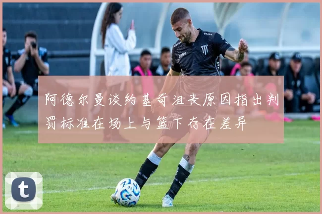 阿德尔曼谈约基奇沮丧原因指出判罚标准在场上与篮下存在差异