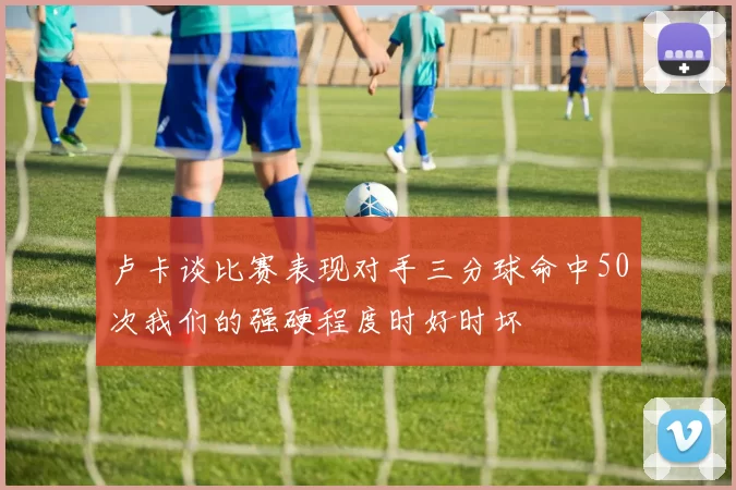 卢卡谈比赛表现对手三分球命中50次我们的强硬程度时好时坏
