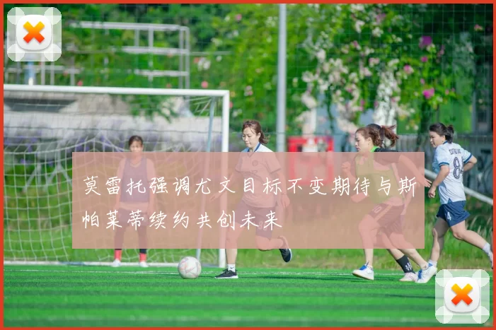 莫雷托强调尤文目标不变期待与斯帕莱蒂续约共创未来