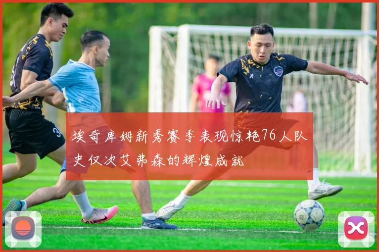 埃奇库姆新秀赛季表现惊艳76人队史仅次艾弗森的辉煌成就