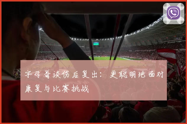 字母哥谈伤后复出：更聪明地面对康复与比赛挑战