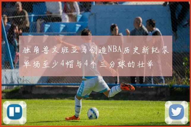 独角兽文班亚马创造NBA历史新纪录单场至少4帽与4个三分球的壮举