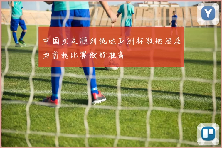 中国女足顺利抵达亚洲杯驻地酒店为首轮比赛做好准备