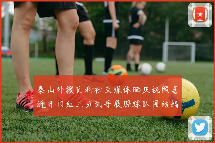 泰山外援瓦科社交媒体晒庆祝照喜迎开门红三分到手展现球队团结精神