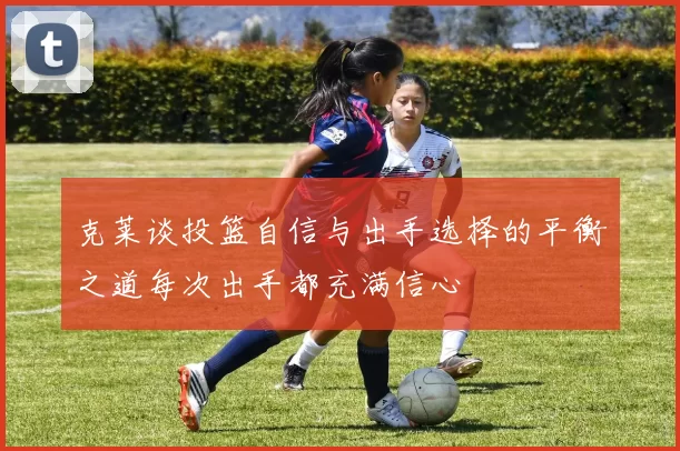 克莱谈投篮自信与出手选择的平衡之道每次出手都充满信心