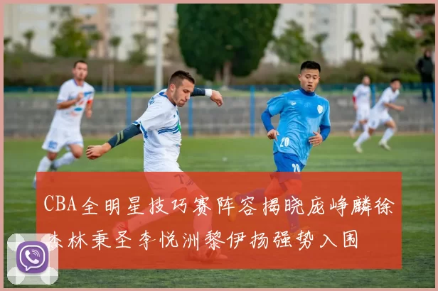 CBA全明星技巧赛阵容揭晓庞峥麟徐杰林秉圣李悦洲黎伊扬强势入围