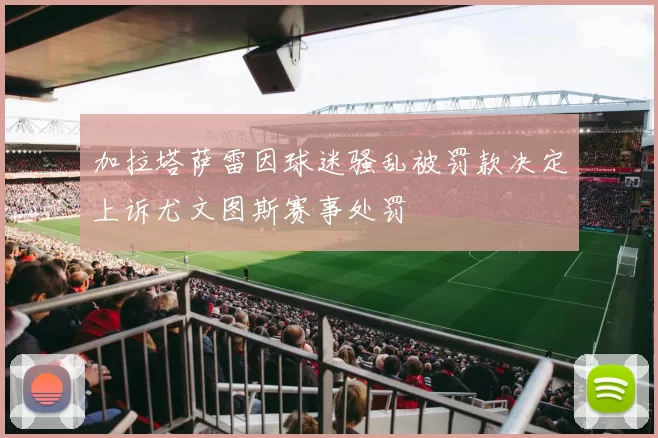 加拉塔萨雷因球迷骚乱被罚款决定上诉尤文图斯赛事处罚