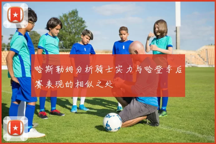 哈斯勒姆分析骑士实力与哈登季后赛表现的相似之处