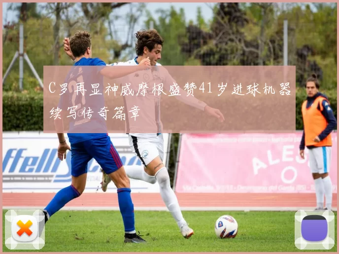 C罗再显神威摩根盛赞41岁进球机器续写传奇篇章