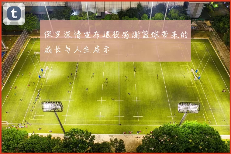 保罗深情宣布退役感谢篮球带来的成长与人生启示