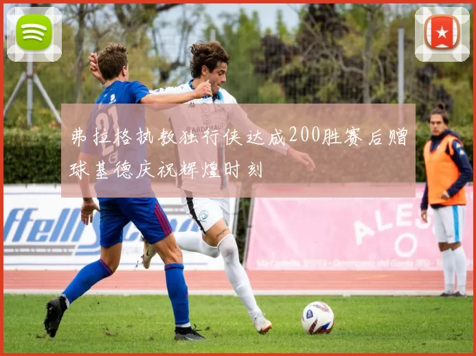 弗拉格执教独行侠达成200胜赛后赠球基德庆祝辉煌时刻