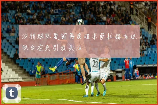 沙特球队夏窗再度追求萨拉赫吉达联合在列引发关注