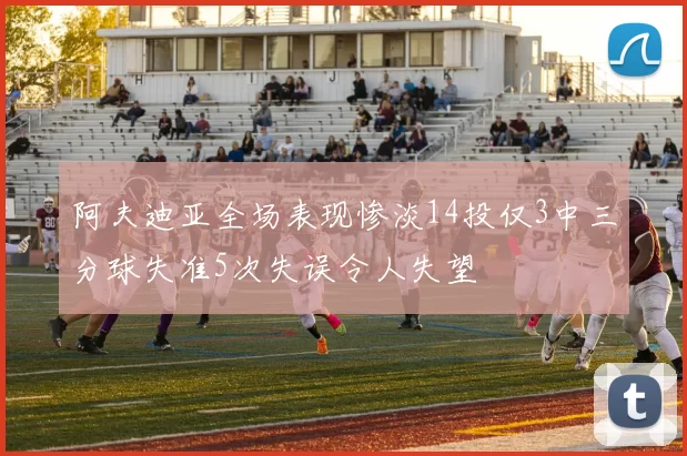 阿夫迪亚全场表现惨淡14投仅3中三分球失准5次失误令人失望