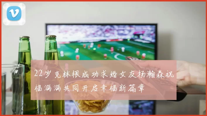 22岁克林根成功求婚女友杨瀚森祝福满满共同开启幸福新篇章