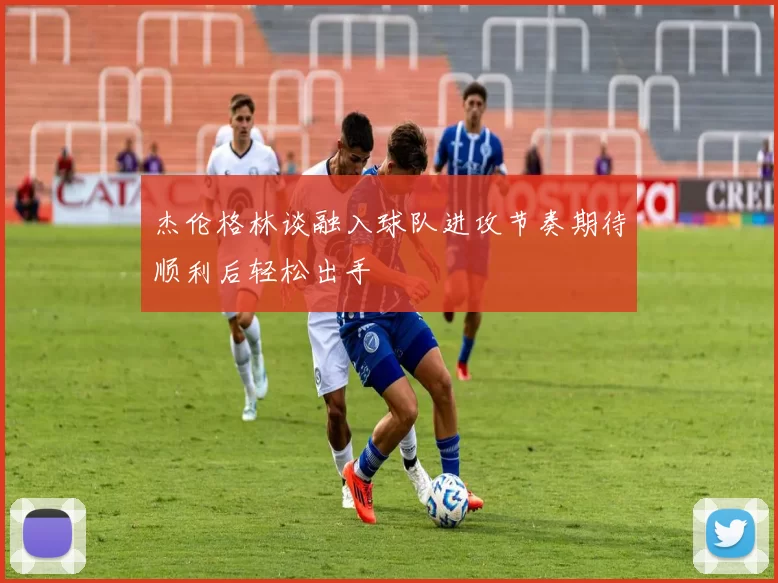 杰伦格林谈融入球队进攻节奏期待顺利后轻松出手