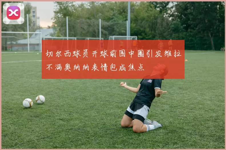 切尔西球员开球前围中圈引发维拉不满奥纳纳表情包成焦点