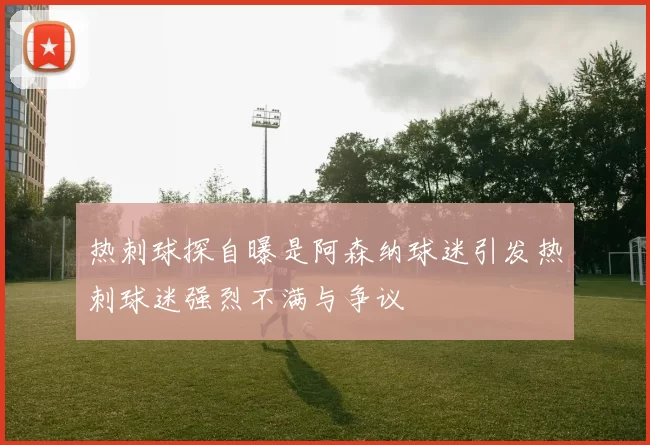 热刺球探自曝是阿森纳球迷引发热刺球迷强烈不满与争议